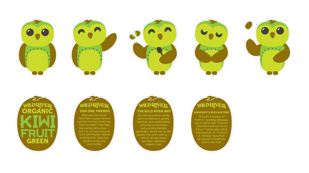 Our Owl Friends and associated kiwi owl logos are trademarks of Wild River Marketing Inc. Designed by Ben Young Landis and Guy Rogers. Character sheets for Wild River's Our Owl Friends. The sheet features green kiwi owls in standing, waving, scooping, respectful, and playful poses. Addition text in kiwi-shaped backgrounds read: Our Owl Friends: Wild owls live on our Wild River organic farm in special owl-box homes we build for them! They help keep pesky pests away — just one of many ways we work with Mother Nature to bring fresh, delicious kiwifruit to your family! The Wild River Way: As a third generation family farm, we believe in quality, nutrition, and sustainability, using natural fertilizers and avoiding harmful pesticides. We do this for the people who work with us — and for all who enjoy our fresh, delicious, organic fruit! Kiwifruit's Wild History: The wild ancesters of kiwifruit, Actinidia deliciosa, are found in cool, forested mountains and ravines of China! Traditionally called "monkeyfruit" or "vinefruit" in Chinese, more than 40 species of kiwifruits exist in the wild!